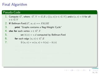 Final Algorithm
Pseudo-Code
1. Compute G , where: G .V = G.E ∪ {(s, v) |v ∈ G.V } andw (s, v) = 0 for all
v ∈ G.V
2. If Bellman-Ford(G , w, s) == FALSE
3. print “Graphs contains a Neg-Weight Cycle”
4. else for each vertex v ∈ G .V
5. set h (v) = v.d computed by Bellman-Ford
6. for each edge (u, v) ∈ G .E
7. w (u, v) = w (u, v) + h (u) − h (v)
8. Let D = (duv) be a new n × n matrix
9. for each vertex u ∈ G.V
10. run Dijkstra(G, w, u) to compute δ (u, v) for all v ∈ G.V
11. for each vertex v ∈ G.V
12. duv = δ (u, v) + h (v) − h (u)
13. return D
76 / 79
 