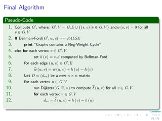 Final Algorithm
Pseudo-Code
1. Compute G , where: G .V = G.E ∪ {(s, v) |v ∈ G.V } andw (s, v) = 0 for all
v ∈ G.V
2. If Bellman-Ford(G , w, s) == FALSE
3. print “Graphs contains a Neg-Weight Cycle”
4. else for each vertex v ∈ G .V
5. set h (v) = v.d computed by Bellman-Ford
6. for each edge (u, v) ∈ G .E
7. w (u, v) = w (u, v) + h (u) − h (v)
8. Let D = (duv) be a new n × n matrix
9. for each vertex u ∈ G.V
10. run Dijkstra(G, w, u) to compute δ (u, v) for all v ∈ G.V
11. for each vertex v ∈ G.V
12. duv = δ (u, v) + h (v) − h (u)
13. return D
76 / 79
 
