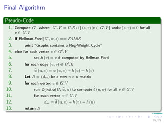Final Algorithm
Pseudo-Code
1. Compute G , where: G .V = G.E ∪ {(s, v) |v ∈ G.V } andw (s, v) = 0 for all
v ∈ G.V
2. If Bellman-Ford(G , w, s) == FALSE
3. print “Graphs contains a Neg-Weight Cycle”
4. else for each vertex v ∈ G .V
5. set h (v) = v.d computed by Bellman-Ford
6. for each edge (u, v) ∈ G .E
7. w (u, v) = w (u, v) + h (u) − h (v)
8. Let D = (duv) be a new n × n matrix
9. for each vertex u ∈ G.V
10. run Dijkstra(G, w, u) to compute δ (u, v) for all v ∈ G.V
11. for each vertex v ∈ G.V
12. duv = δ (u, v) + h (v) − h (u)
13. return D
76 / 79
 