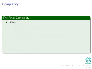 Complexity
The Final Complexity
Times:
Θ(V + E) to compute G
O(VE) to run Bellman-Ford
Θ(E) to compute w
O (V 2
lg V + VE) to run Dijkstra’s algorithm |V | time using
Fibonacci Heaps
O (V 2
) to compute D matrix
Total : O(V 2 lg V + VE)
If E = O V 2 =⇒ O V 3
77 / 79
 