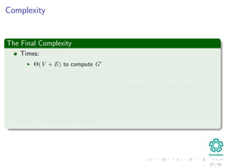 Complexity
The Final Complexity
Times:
Θ(V + E) to compute G
O(VE) to run Bellman-Ford
Θ(E) to compute w
O (V 2
lg V + VE) to run Dijkstra’s algorithm |V | time using
Fibonacci Heaps
O (V 2
) to compute D matrix
Total : O(V 2 lg V + VE)
If E = O V 2 =⇒ O V 3
77 / 79
 