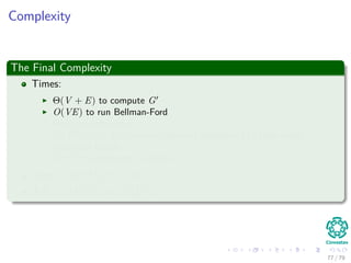 Complexity
The Final Complexity
Times:
Θ(V + E) to compute G
O(VE) to run Bellman-Ford
Θ(E) to compute w
O (V 2
lg V + VE) to run Dijkstra’s algorithm |V | time using
Fibonacci Heaps
O (V 2
) to compute D matrix
Total : O(V 2 lg V + VE)
If E = O V 2 =⇒ O V 3
77 / 79
 