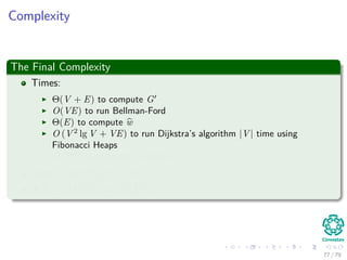 Complexity
The Final Complexity
Times:
Θ(V + E) to compute G
O(VE) to run Bellman-Ford
Θ(E) to compute w
O (V 2
lg V + VE) to run Dijkstra’s algorithm |V | time using
Fibonacci Heaps
O (V 2
) to compute D matrix
Total : O(V 2 lg V + VE)
If E = O V 2 =⇒ O V 3
77 / 79
 