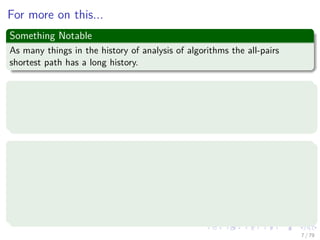 For more on this...
Something Notable
As many things in the history of analysis of algorithms the all-pairs
shortest path has a long history.
We have more from
“Studies in the Economics of Transportation” by Beckmann, McGuire, and
Winsten (1956) where the notation that we use for the matrix multiplication alike
was ﬁrst used.
In addition
G. Tarry, Le probleme des labyrinthes, Nouvelles Annales de Mathématiques (3) 14 (1895)
187–190 [English translation in: N.L. Biggs, E.K. Lloyd, R.J. Wilson, Graph Theory
1736–1936, Clarendon Press, Oxford, 1976, pp. 18–20] (For the theory behind
depth-ﬁrst search techniques).
Chr. Wiener, Ueber eine Aufgabe aus der Geometria situs, Mathematische Annalen 6
(1873) 29–30, 1873.
7 / 79
 
