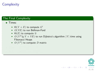 Complexity
The Final Complexity
Times:
Θ(V + E) to compute G
O(VE) to run Bellman-Ford
Θ(E) to compute w
O (V 2
lg V + VE) to run Dijkstra’s algorithm |V | time using
Fibonacci Heaps
O (V 2
) to compute D matrix
Total : O(V 2 lg V + VE)
If E = O V 2 =⇒ O V 3
77 / 79
 