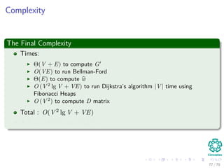 Complexity
The Final Complexity
Times:
Θ(V + E) to compute G
O(VE) to run Bellman-Ford
Θ(E) to compute w
O (V 2
lg V + VE) to run Dijkstra’s algorithm |V | time using
Fibonacci Heaps
O (V 2
) to compute D matrix
Total : O(V 2 lg V + VE)
If E = O V 2 =⇒ O V 3
77 / 79
 