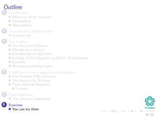 Outline
1 Introduction
Deﬁnition of the Problem
Assumptions
Observations
2 Structure of a Shortest Path
Introduction
3 The Solution
The Recursive Solution
The Iterative Version
Extended-Shoertest-Paths
Looking at the Algorithm as Matrix Multiplication
Example
We want something faster
4 A diﬀerent dynamic-programming algorithm
The Shortest Path Structure
The Bottom-Up Solution
Floyd-Warshall Algorithm
Example
5 Other Solutions
The Johnson’s Algorithm
6 Exercises
You can try them
78 / 79
 