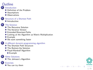 Outline
1 Introduction
Deﬁnition of the Problem
Assumptions
Observations
2 Structure of a Shortest Path
Introduction
3 The Solution
The Recursive Solution
The Iterative Version
Extended-Shoertest-Paths
Looking at the Algorithm as Matrix Multiplication
Example
We want something faster
4 A diﬀerent dynamic-programming algorithm
The Shortest Path Structure
The Bottom-Up Solution
Floyd-Warshall Algorithm
Example
5 Other Solutions
The Johnson’s Algorithm
6 Exercises
You can try them
2 / 79
 