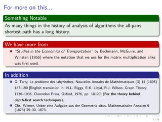 For more on this...
Something Notable
As many things in the history of analysis of algorithms the all-pairs
shortest path has a long history.
We have more from
“Studies in the Economics of Transportation” by Beckmann, McGuire, and
Winsten (1956) where the notation that we use for the matrix multiplication alike
was ﬁrst used.
In addition
G. Tarry, Le probleme des labyrinthes, Nouvelles Annales de Mathématiques (3) 14 (1895)
187–190 [English translation in: N.L. Biggs, E.K. Lloyd, R.J. Wilson, Graph Theory
1736–1936, Clarendon Press, Oxford, 1976, pp. 18–20] (For the theory behind
depth-ﬁrst search techniques).
Chr. Wiener, Ueber eine Aufgabe aus der Geometria situs, Mathematische Annalen 6
(1873) 29–30, 1873.
7 / 79
 
