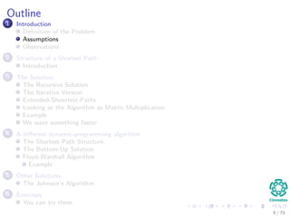 Outline
1 Introduction
Deﬁnition of the Problem
Assumptions
Observations
2 Structure of a Shortest Path
Introduction
3 The Solution
The Recursive Solution
The Iterative Version
Extended-Shoertest-Paths
Looking at the Algorithm as Matrix Multiplication
Example
We want something faster
4 A diﬀerent dynamic-programming algorithm
The Shortest Path Structure
The Bottom-Up Solution
Floyd-Warshall Algorithm
Example
5 Other Solutions
The Johnson’s Algorithm
6 Exercises
You can try them
8 / 79
 