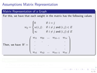Assumptions Matrix Representation
Matrix Representation of a Graph
For this, we have that each weight in the matrix has the following values
wij =



0 if i = j
w(i, j) if i = j and (i, j) ∈ E
∞ if i = j and (i, j) /∈ E
Then, we have W =







w11 w22 ... w1k−1 w1n
. . .
. . .
. . .
wn1 wn2 ... wnn−1 wnn







Important
There are not negative weight cycles.
9 / 79
 