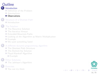 Outline
1 Introduction
Deﬁnition of the Problem
Assumptions
Observations
2 Structure of a Shortest Path
Introduction
3 The Solution
The Recursive Solution
The Iterative Version
Extended-Shoertest-Paths
Looking at the Algorithm as Matrix Multiplication
Example
We want something faster
4 A diﬀerent dynamic-programming algorithm
The Shortest Path Structure
The Bottom-Up Solution
Floyd-Warshall Algorithm
Example
5 Other Solutions
The Johnson’s Algorithm
6 Exercises
You can try them
10 / 79
 