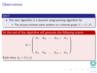 Observations
Ah!!!
The next algorithm is a dynamic programming algorithm for
The all-pairs shortest paths problem on a directed graph G = (V , E).
At the end of the algorithm will generate the following matrix
D =







d11 d22 ... d1k−1 d1n
. . .
. . .
. . .
dn1 dn2 ... dnn−1 dnn







Each entry dij = δ (i, j).
11 / 79
 