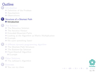 Outline
1 Introduction
Deﬁnition of the Problem
Assumptions
Observations
2 Structure of a Shortest Path
Introduction
3 The Solution
The Recursive Solution
The Iterative Version
Extended-Shoertest-Paths
Looking at the Algorithm as Matrix Multiplication
Example
We want something faster
4 A diﬀerent dynamic-programming algorithm
The Shortest Path Structure
The Bottom-Up Solution
Floyd-Warshall Algorithm
Example
5 Other Solutions
The Johnson’s Algorithm
6 Exercises
You can try them
12 / 79
 
