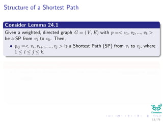 Structure of a Shortest Path
Consider Lemma 24.1
Given a weighted, directed graph G = (V , E) with p =< v1, v2, ..., vk >
be a SP from v1 to vk. Then,
pij =< vi, vi+1, ..., vj > is a Shortest Path (SP) from vi to vj, where
1 ≤ i ≤ j ≤ k.
We can do the following
Consider the shortest path p from vertex i and j, p contains at most
m edges.
Then, we can use the Corollary to make a decomposition
i
p
k → j =⇒ δ(i, j) = δ(i, k) + wkj
13 / 79
 