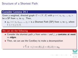 Structure of a Shortest Path
Consider Lemma 24.1
Given a weighted, directed graph G = (V , E) with p =< v1, v2, ..., vk >
be a SP from v1 to vk. Then,
pij =< vi, vi+1, ..., vj > is a Shortest Path (SP) from vi to vj, where
1 ≤ i ≤ j ≤ k.
We can do the following
Consider the shortest path p from vertex i and j, p contains at most
m edges.
Then, we can use the Corollary to make a decomposition
i
p
k → j =⇒ δ(i, j) = δ(i, k) + wkj
13 / 79
 