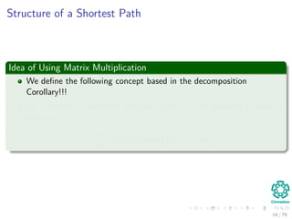 Structure of a Shortest Path
Idea of Using Matrix Multiplication
We deﬁne the following concept based in the decomposition
Corollary!!!
l
(m)
ij =minimum weight of any path from i to j, it contains at most m
edges i.e.
l
(m)
ij could be min
k
l
(m−1)
ik + wkj
14 / 79
 