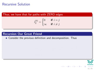 Recursive Solution
Thus, we have that for paths with ZERO edges
l
(0)
ij =
0 if i = j
∞ if i = j
Recursion Our Great Friend
Consider the previous deﬁnition and decomposition. Thus
l
(m)
ij = min l
(m−1)
ij , min
1≤k≤n
l
(m−1)
ik + wkj
= min
1≤k≤n
l
(m−1)
ik + wkj
17 / 79
 
