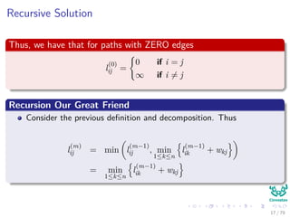 Recursive Solution
Thus, we have that for paths with ZERO edges
l
(0)
ij =
0 if i = j
∞ if i = j
Recursion Our Great Friend
Consider the previous deﬁnition and decomposition. Thus
l
(m)
ij = min l
(m−1)
ij , min
1≤k≤n
l
(m−1)
ik + wkj
= min
1≤k≤n
l
(m−1)
ik + wkj
17 / 79
 