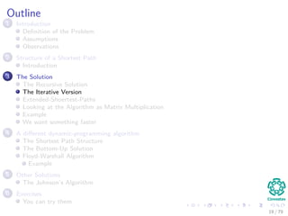 Outline
1 Introduction
Deﬁnition of the Problem
Assumptions
Observations
2 Structure of a Shortest Path
Introduction
3 The Solution
The Recursive Solution
The Iterative Version
Extended-Shoertest-Paths
Looking at the Algorithm as Matrix Multiplication
Example
We want something faster
4 A diﬀerent dynamic-programming algorithm
The Shortest Path Structure
The Bottom-Up Solution
Floyd-Warshall Algorithm
Example
5 Other Solutions
The Johnson’s Algorithm
6 Exercises
You can try them
19 / 79
 