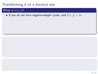 Transforming it to a iterative one
What is δ (i, j)?
If you do not have negative-weight cycles, and δ (i, j) < ∞.
Then, the shortest path from vertex i to j has at most n − 1 edges
δ (i, j) = l
(n−1)
ij = l
(n)
ij = l
(n+1)
ij = l
(n+2)
ij = ...
Back to Matrix Multiplication
We have the matrix L(m) = l
(m)
ij .
Then, we can compute ﬁrst L(1) then compute L(2) all the way to
L(n−1) which contains the actual shortest paths.
What is L(1)
?
First, we have that L(1) = W , since l
(1)
ij = wij.
20 / 79
 