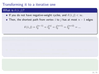 Transforming it to a iterative one
What is δ (i, j)?
If you do not have negative-weight cycles, and δ (i, j) < ∞.
Then, the shortest path from vertex i to j has at most n − 1 edges
δ (i, j) = l
(n−1)
ij = l
(n)
ij = l
(n+1)
ij = l
(n+2)
ij = ...
Back to Matrix Multiplication
We have the matrix L(m) = l
(m)
ij .
Then, we can compute ﬁrst L(1) then compute L(2) all the way to
L(n−1) which contains the actual shortest paths.
What is L(1)
?
First, we have that L(1) = W , since l
(1)
ij = wij.
20 / 79
 