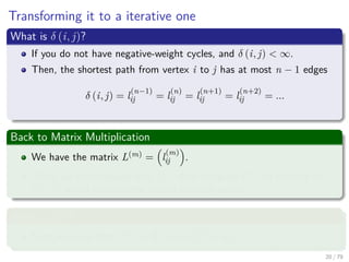 Transforming it to a iterative one
What is δ (i, j)?
If you do not have negative-weight cycles, and δ (i, j) < ∞.
Then, the shortest path from vertex i to j has at most n − 1 edges
δ (i, j) = l
(n−1)
ij = l
(n)
ij = l
(n+1)
ij = l
(n+2)
ij = ...
Back to Matrix Multiplication
We have the matrix L(m) = l
(m)
ij .
Then, we can compute ﬁrst L(1) then compute L(2) all the way to
L(n−1) which contains the actual shortest paths.
What is L(1)
?
First, we have that L(1) = W , since l
(1)
ij = wij.
20 / 79
 