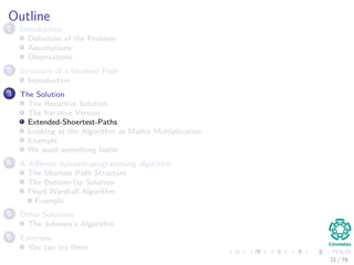 Outline
1 Introduction
Deﬁnition of the Problem
Assumptions
Observations
2 Structure of a Shortest Path
Introduction
3 The Solution
The Recursive Solution
The Iterative Version
Extended-Shoertest-Paths
Looking at the Algorithm as Matrix Multiplication
Example
We want something faster
4 A diﬀerent dynamic-programming algorithm
The Shortest Path Structure
The Bottom-Up Solution
Floyd-Warshall Algorithm
Example
5 Other Solutions
The Johnson’s Algorithm
6 Exercises
You can try them
21 / 79
 