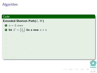 Algorithm
Code
Extended-Shortest-Path(L, W )
1 n = L.rows
2 let L = lij be a new n × n
3 for i = 1 to n
4 for j = 1 to n
5 lij = ∞
6 for k = 1 to n
7 lij = min lij, lik + wkj
8 return L
22 / 79
 