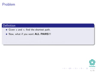 Problem
Deﬁnition
Given u and v, ﬁnd the shortest path.
Now, what if you want ALL PAIRS!!!
Use as a source all the elements in V .
Clearly!!! you can fall back to the old algorithms!!!
4 / 79
 