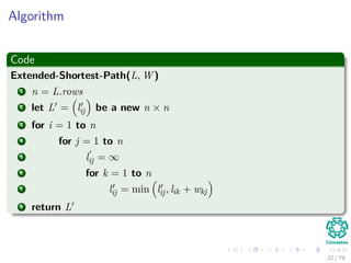 Algorithm
Code
Extended-Shortest-Path(L, W )
1 n = L.rows
2 let L = lij be a new n × n
3 for i = 1 to n
4 for j = 1 to n
5 lij = ∞
6 for k = 1 to n
7 lij = min lij, lik + wkj
8 return L
22 / 79
 