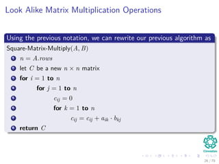 Look Alike Matrix Multiplication Operations
Using the previous notation, we can rewrite our previous algorithm as
Square-Matrix-Multiply(A, B)
1 n = A.rows
2 let C be a new n × n matrix
3 for i = 1 to n
4 for j = 1 to n
5 cij = 0
6 for k = 1 to n
7 cij = cij + aik · bkj
8 return C
26 / 79
 