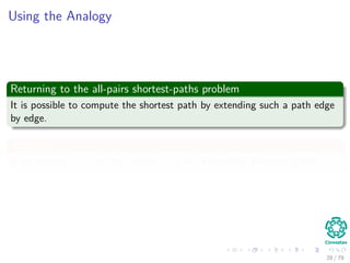 Using the Analogy
Returning to the all-pairs shortest-paths problem
It is possible to compute the shortest path by extending such a path edge
by edge.
Therefore
If we denote A · B as the “product” of the Extended-Shortest-Path
28 / 79
 