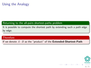 Using the Analogy
Returning to the all-pairs shortest-paths problem
It is possible to compute the shortest path by extending such a path edge
by edge.
Therefore
If we denote A · B as the “product” of the Extended-Shortest-Path
28 / 79
 