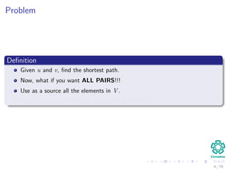 Problem
Deﬁnition
Given u and v, ﬁnd the shortest path.
Now, what if you want ALL PAIRS!!!
Use as a source all the elements in V .
Clearly!!! you can fall back to the old algorithms!!!
4 / 79
 