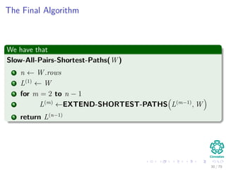 The Final Algorithm
We have that
Slow-All-Pairs-Shortest-Paths(W )
1 n ← W .rows
2 L(1)
← W
3 for m = 2 to n − 1
4 L(m)
←EXTEND-SHORTEST-PATHS L(m−1)
, W
5 return L(n−1)
30 / 79
 