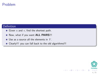 Problem
Deﬁnition
Given u and v, ﬁnd the shortest path.
Now, what if you want ALL PAIRS!!!
Use as a source all the elements in V .
Clearly!!! you can fall back to the old algorithms!!!
4 / 79
 