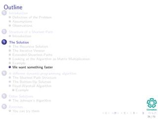 Outline
1 Introduction
Deﬁnition of the Problem
Assumptions
Observations
2 Structure of a Shortest Path
Introduction
3 The Solution
The Recursive Solution
The Iterative Version
Extended-Shoertest-Paths
Looking at the Algorithm as Matrix Multiplication
Example
We want something faster
4 A diﬀerent dynamic-programming algorithm
The Shortest Path Structure
The Bottom-Up Solution
Floyd-Warshall Algorithm
Example
5 Other Solutions
The Johnson’s Algorithm
6 Exercises
You can try them
39 / 79
 