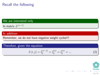 Recall the following
We are interested only
In matrix L(n−1)
In addition
Remember, we do not have negative weight cycles!!!
Therefore, given the equation
δ (i, j) = l
(n−1)
ij = l
(n)
ij = l
(n)
ij = ... (2)
40 / 79
 
