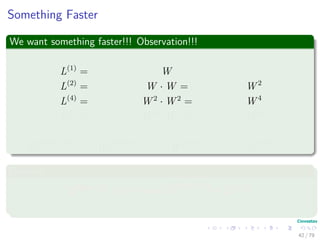 Something Faster
We want something faster!!! Observation!!!
L(1)
= W
L(2)
= W · W = W 2
L(4)
= W 2
· W 2
= W 4
L(8)
= W 4
· W 4
= W 8
...
L(2 log(n−1)
) = W 2 log(n−1) −1
· W 2 log(n−1) −1
= W 2 log(n−1)
Because
2 lg(n−1)
≥ n − 1 =⇒ L(2 lg(n−1)
) = L(n−1)
42 / 79
 
