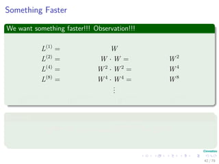 Something Faster
We want something faster!!! Observation!!!
L(1)
= W
L(2)
= W · W = W 2
L(4)
= W 2
· W 2
= W 4
L(8)
= W 4
· W 4
= W 8
...
L(2 log(n−1)
) = W 2 log(n−1) −1
· W 2 log(n−1) −1
= W 2 log(n−1)
Because
2 lg(n−1)
≥ n − 1 =⇒ L(2 lg(n−1)
) = L(n−1)
42 / 79
 