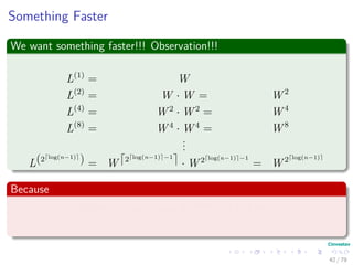 Something Faster
We want something faster!!! Observation!!!
L(1)
= W
L(2)
= W · W = W 2
L(4)
= W 2
· W 2
= W 4
L(8)
= W 4
· W 4
= W 8
...
L(2 log(n−1)
) = W 2 log(n−1) −1
· W 2 log(n−1) −1
= W 2 log(n−1)
Because
2 lg(n−1)
≥ n − 1 =⇒ L(2 lg(n−1)
) = L(n−1)
42 / 79
 