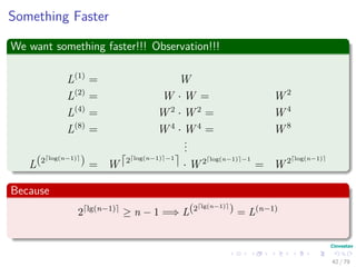 Something Faster
We want something faster!!! Observation!!!
L(1)
= W
L(2)
= W · W = W 2
L(4)
= W 2
· W 2
= W 4
L(8)
= W 4
· W 4
= W 8
...
L(2 log(n−1)
) = W 2 log(n−1) −1
· W 2 log(n−1) −1
= W 2 log(n−1)
Because
2 lg(n−1)
≥ n − 1 =⇒ L(2 lg(n−1)
) = L(n−1)
42 / 79
 