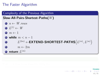 The Faster Algorithm
Complexity of the Previous Algorithm
Slow-All-Pairs-Shortest-Paths(W )
1 n ← W .rows
2 L(1)
← W
3 m ← 1
4 while m < n − 1
5 L(2m)
←EXTEND-SHORTEST-PATHS L(m)
, L(m)
6 m ← 2m
7 return L(m)
Complexity
If n = |V | we have that O V 3 lg V .
43 / 79
 