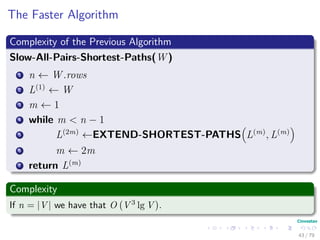 The Faster Algorithm
Complexity of the Previous Algorithm
Slow-All-Pairs-Shortest-Paths(W )
1 n ← W .rows
2 L(1)
← W
3 m ← 1
4 while m < n − 1
5 L(2m)
←EXTEND-SHORTEST-PATHS L(m)
, L(m)
6 m ← 2m
7 return L(m)
Complexity
If n = |V | we have that O V 3 lg V .
43 / 79
 