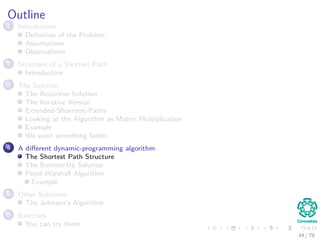 Outline
1 Introduction
Deﬁnition of the Problem
Assumptions
Observations
2 Structure of a Shortest Path
Introduction
3 The Solution
The Recursive Solution
The Iterative Version
Extended-Shoertest-Paths
Looking at the Algorithm as Matrix Multiplication
Example
We want something faster
4 A diﬀerent dynamic-programming algorithm
The Shortest Path Structure
The Bottom-Up Solution
Floyd-Warshall Algorithm
Example
5 Other Solutions
The Johnson’s Algorithm
6 Exercises
You can try them
44 / 79
 