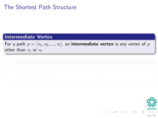 The Shortest Path Structure
Intermediate Vertex
For a path p = v1, v2, ..., vl , an intermediate vertex is any vertex of p
other than v1 or vl.
Deﬁne
d
(k)
ij =weight of a shortest path between i and j with all intermediate
vertices are in the set {1, 2, ..., k}.
45 / 79
 