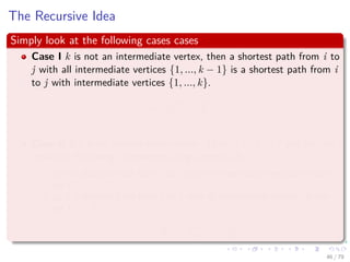 The Recursive Idea
Simply look at the following cases cases
Case I k is not an intermediate vertex, then a shortest path from i to
j with all intermediate vertices {1, ..., k − 1} is a shortest path from i
to j with intermediate vertices {1, ..., k}.
=⇒ d
(k)
ij = d
(k−1)
ij
Case II if k is an intermediate vertice. Then, i
p1
k
p2
j and we can
make the following statements using Lemma 24.1:
p1 is a shortest path from i to k with all intermediate vertices in the
set {1, ..., k − 1}.
p2 is a shortest path from k to j with all intermediate vertices in the
set {1, ..., k − 1}.
=⇒ d
(k)
ij = d
(k−1)
ik + d
(k−1)
kj
46 / 79
 
