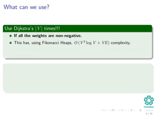 What can we use?
Use Dijkstra’s |V | times!!!
If all the weights are non-negative.
This has, using Fibonacci Heaps, O (V 2
log V + VE) complexity.
Which is equal O (V 3
) in the case of E = O(V 2
), but with a hidden large
constant c.
Use Bellman-Ford |V | times!!!
If negative weights are allowed.
Then, we have O (V 2
E).
Which is equal O (V 4
) in the case of E = O(V 2
).
5 / 79
 