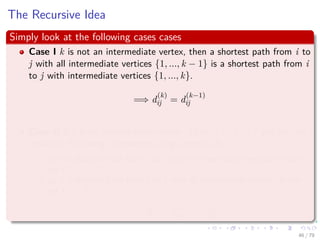 The Recursive Idea
Simply look at the following cases cases
Case I k is not an intermediate vertex, then a shortest path from i to
j with all intermediate vertices {1, ..., k − 1} is a shortest path from i
to j with intermediate vertices {1, ..., k}.
=⇒ d
(k)
ij = d
(k−1)
ij
Case II if k is an intermediate vertice. Then, i
p1
k
p2
j and we can
make the following statements using Lemma 24.1:
p1 is a shortest path from i to k with all intermediate vertices in the
set {1, ..., k − 1}.
p2 is a shortest path from k to j with all intermediate vertices in the
set {1, ..., k − 1}.
=⇒ d
(k)
ij = d
(k−1)
ik + d
(k−1)
kj
46 / 79
 